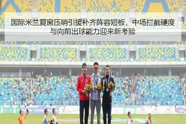 国际米兰夏窗压哨引援补齐阵容短板，中场拦截硬度与向前出球能力迎来新考验